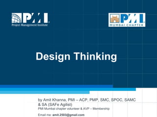 1
Design Thinking
by Amit Khanna, PMI – ACP, PMP, SMC, SPOC, SAMC
& SA (SAFe Agilist)
PMI Mumbai chapter volunteer & AVP – Membership
Email me: amit.2503@gmail.com
 