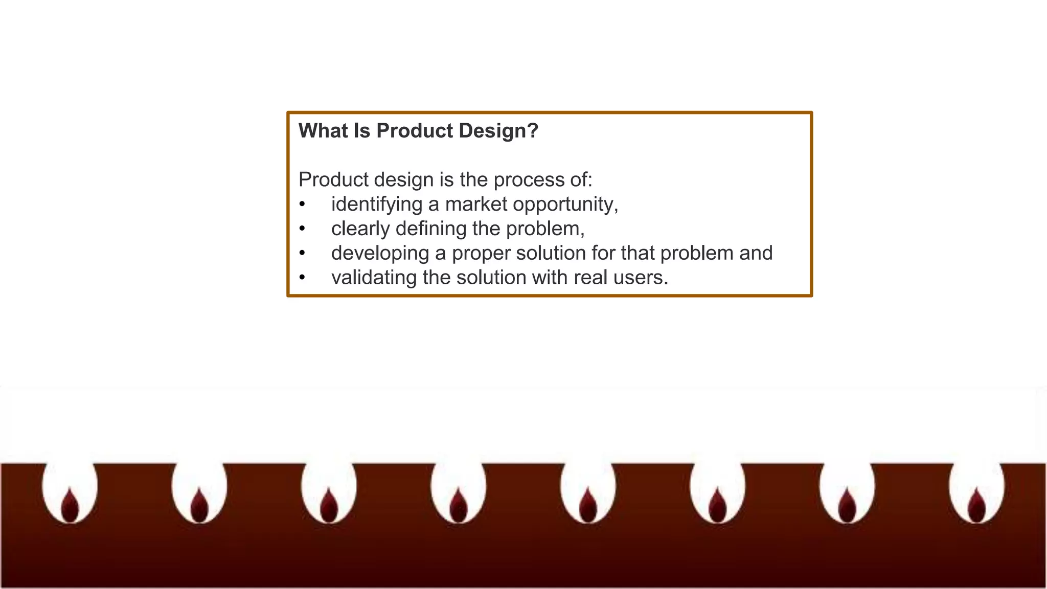 What Is Product Design?
Product design is the process of:
• identifying a market opportunity,
• clearly defining the problem,
• developing a proper solution for that problem and
• validating the solution with real users.
 