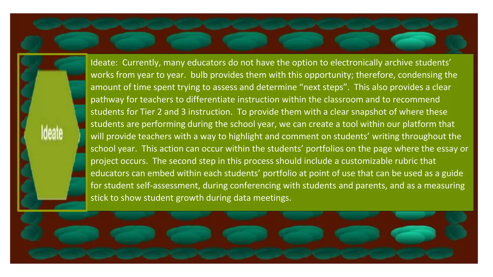 Ideate: Currently, many educators do not have the option to electronically archive students’
works from year to year. bulb provides them with this opportunity; therefore, condensing the
amount of time spent trying to assess and determine “next steps”. This also provides a clear
pathway for teachers to differentiate instruction within the classroom and to recommend
students for Tier 2 and 3 instruction. To provide them with a clear snapshot of where these
students are performing during the school year, we can create a tool within our platform that
will provide teachers with a way to highlight and comment on students’ writing throughout the
school year. This action can occur within the students’ portfolios on the page where the essay or
project occurs. The second step in this process should include a customizable rubric that
educators can embed within each students’ portfolio at point of use that can be used as a guide
for student self-assessment, during conferencing with students and parents, and as a measuring
stick to show student growth during data meetings.
 