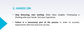 3. HANDS ON
• Stop discussing, start working. Make ideas tangible. Prototyping is
thinking with your hands. Test your hypnotises.
• Failure is a (necessary) part of the process in order to succeed.
Experiments with trial and error are key.
 