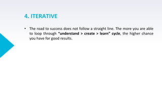 4. ITERATIVE
• The road to success does not follow a straight line. The more you are able
to loop through “understand > create > learn” cycle, the higher chance
you have for good results.
 