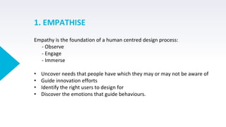1. EMPATHISE
Empathy is the foundation of a human centred design process:
- Observe
- Engage
- Immerse
• Uncover needs that people have which they may or may not be aware of
• Guide innovation efforts
• Identify the right users to design for
• Discover the emotions that guide behaviours.
 