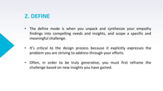 2. DEFINE
• The define mode is when you unpack and synthesize your empathy
findings into compelling needs and insights, and scope a specific and
meaningful challenge.
• It’s critical to the design process because it explicitly expresses the
problem you are striving to address through your efforts.
• Often, in order to be truly generative, you must first reframe the
challenge based on new insights you have gained.
 