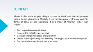 3. IDEATE
Ideate is the mode of your design process in which you aim to generate
radical design alternatives. Mentally it represents a process of “going wide” in
terms of concepts and outcomes. It is a mode of “Flaring” rather than
“Focus”.
• Step beyond obvious solutions
• Harness the collective perspective
• Uncover unexpected areas of exploration
• Create fluency (Volume) and flexibility (Variety) in your innovation options
• Get the obvious solutions out of your heads
 