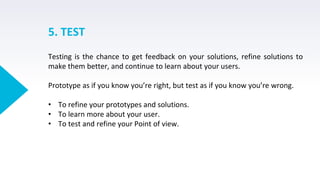 5. TEST
Testing is the chance to get feedback on your solutions, refine solutions to
make them better, and continue to learn about your users.
Prototype as if you know you’re right, but test as if you know you’re wrong.
• To refine your prototypes and solutions.
• To learn more about your user.
• To test and refine your Point of view.
 