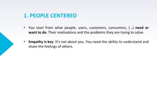 1. PEOPLE CENTERED
• You start from what people, users, customers, consumers, (…) need or
want to do. Their motivations and the problems they are trying to solve.
• Empathy is key. It’s not about you. You need the ability to understand and
share the feelings of others.
 