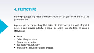 4. PROTOTYPE
Prototyping is getting ideas and explorations out of your head and into the
physical world.
A prototype can be anything that takes physical form be it a wall of post it
notes, a role playing activity, a space, an object, an interface, or even a
storyboard.
• Learn
• Solve Disagreements
• Start a conversation
• Fail quickly and cheaply
• Manage the solution building process
 