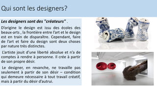 Les designers sont des "créateurs" .
D’origine le design est issu des écoles des
beaux-arts , la frontière entre l’art et le design
est en train de disparaître. Cependant, faire
de l’art et faire du design sont deux choses
par nature très distinctes.
L’artiste jouit d’une liberté absolue et n’a de
comptes à rendre à personne. Il crée à partir
de son propre désir.
Le designer, en revanche, ne travaille pas
seulement à partir de son désir – condition
qui demeure nécessaire à tout travail créatif,
mais à partir du désir d’autrui.
Qui sont les designers?
 