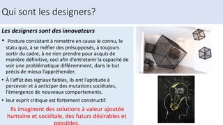Qui sont les designers?
Les designers sont des innovateurs
• Posture consistant à remettre en cause le connu, le
statu quo, à se méfier des présupposés, à toujours
sortir du cadre, à ne rien prendre pour acquis de
manière définitive, ceci afin d’entretenir la capacité de
voir une problématique différemment, dans le but
précis de mieux l’appréhender.
• À l’affût des signaux faibles, ils ont l’aptitude à
percevoir et à anticiper des mutations sociétales,
l’émergence de nouveaux comportements.
• leur esprit critique est fortement constructif.
Ils imaginent des solutions à valeur ajoutée
humaine et sociétale, des futurs désirables et
 
