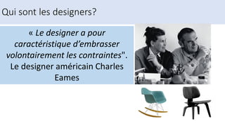 « Le designer a pour
caractéristique d’embrasser
volontairement les contraintes".
Le designer américain Charles
Eames
Qui sont les designers?
 
