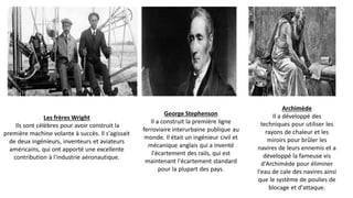 Les frères Wright
Ils sont célèbres pour avoir construit la
première machine volante à succès. Il s'agissait
de deux ingénieurs, inventeurs et aviateurs
américains, qui ont apporté une excellente
contribution à l'industrie aéronautique.
George Stephenson
Il a construit la première ligne
ferroviaire interurbaine publique au
monde. Il était un ingénieur civil et
mécanique anglais qui a inventé
l'écartement des rails, qui est
maintenant l'écartement standard
pour la plupart des pays.
Archimède
Il a développé des
techniques pour utiliser les
rayons de chaleur et les
miroirs pour brûler les
navires de leurs ennemis et a
développé la fameuse vis
d'Archimède pour éliminer
l'eau de cale des navires ainsi
que le système de poulies de
blocage et d'attaque.
 