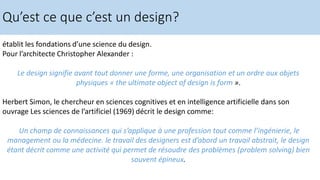 établit les fondations d’une science du design.
Pour l’architecte Christopher Alexander :
Le design signifie avant tout donner une forme, une organisation et un ordre aux objets
physiques « the ultimate object of design is form ».
Herbert Simon, le chercheur en sciences cognitives et en intelligence artificielle dans son
ouvrage Les sciences de l’artificiel (1969) décrit le design comme:
Un champ de connaissances qui s’applique à une profession tout comme l’ingénierie, le
management ou la médecine. le travail des designers est d’abord un travail abstrait, le design
étant décrit comme une activité qui permet de résoudre des problèmes (problem solving) bien
souvent épineux.
Qu’est ce que c’est un design?
 