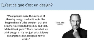 Qu’est ce que c’est un design?
“Most people make the mistake of
thinking design is what it looks like.
People think it’s this veneer - that the
designers are handed this box and told,
‘Make it look good!’ That’s not what we
think design is. It’s not just what it looks
like and feels like. Design is how it
works.”
 
