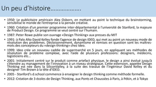 • 1950: Le publicitaire américain Alex Osborn, en mettant au point la technique du brainstorming,
sensibilise le monde de l’entreprise à la pensée créative.
• 1960: Création d’un premier programme inter-départemental à l’université de Stanford, la majeure
de Product Design. Ce programme se veut centré sur l’humain.
• 1987: Peter Rowe publie son ouvrage «Design Thinking» aux presses du MIT
• 1991: à Palo Alto David Kelley fonde l’agence de design IDEO, qui met au point un nouveau mode de
résolution des problèmes. Décloisonnement, dynamisme et remises en question sont les maîtres-
mots des concepteurs du «design thinking» chez Ideo.
• 1999: Ideo crée un nouveau caddie de supermarché en 5 jours, en appliquant ses méthodes de
résolution de problème complexe, avec l’aide de plusieurs professions: designers, médecins,
logisticiens etc…
• 2001: Initialement centré sur le produit comme artefact physique, le design a ainsi évolué jusqu’à
s’étendre au management de l’innovation à un niveau stratégique. Cette extension, appelée Design
Thinking est née dans la SiliconValley, à la suite des travaux de l’ingénieur David Kelley et du
designer Tim Brown à la tête d’IDEO.
• 2005 - Stanford's d.school commence à enseigner le design thinking comme méthode formelle.
• 2012: Création de 3 écoles de Design Thinking, aux Ponts et Chaussées à Paris, à Pékin, et à Tokyo
Un peu d’histoire……………….
 