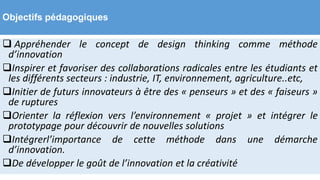 Objectifs pédagogiques
 Appréhender le concept de design thinking comme méthode
d’innovation
Inspirer et favoriser des collaborations radicales entre les étudiants et
les différents secteurs : industrie, IT, environnement, agriculture..etc,
Initier de futurs innovateurs à être des « penseurs » et des « faiseurs »
de ruptures
Orienter la réflexion vers l’environnement « projet » et intégrer le
prototypage pour découvrir de nouvelles solutions
Intégrerl’importance de cette méthode dans une démarche
d’innovation.
De développer le goût de l’innovation et la créativité
 
