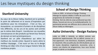 Les lieux mystiques du design thinking
Stanford University
Au cœur de la Silicon Valley, Stanford est le symbole,
le point de ralliement et la source d’inspiration par
excellence pour les innovateurs . C’est un lieu, un
écosystème, un concentré d’univers et de disciplines
très différents, où les uns et les autres sont animés
par le même état d’esprit : transformer ces nouvelles
connaissances en des produits qui feront leur fortune
de demain en tant qu’entrepreneurs.
Stanford est un pôle d’excellence qui attire les
meilleurs du monde entier. Quand le navire attire le
meilleur équipage... C’est aussi un lieu où le design
thinking est déjà riche d’une longue histoire faite de
nombreux projets.
School of Design Thinking
Créée en 2005 , la School of Design Thinking
héberge les espaces dédiés à l’offre de cours et de
programmes de recherche en design
thinking. Tant du côté du corps professoral que des
élèves, l’accent est mis sur la multidisciplinarité. Ce
partenariat permet une diffusion de la culture de la
Silicon Valley en Allemagne.
Aalto University - Design Factory
créée en 2008 à Helsinki, se définit comme une
plateforme expérimentale. Elle se définit comme un «
hub apprenant » de chercheurs, étudiants, professeurs
et industriels. Elle accueille plus de 250 étudiants par an
de toutes disciplines (ingénierie, économie, arts), à
travers une dizaine de programmes, tous sous format
projet, et abrite un incubateur.
 