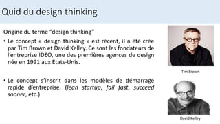 Quid du design thinking
Origine du terme “design thinking”
• Le concept « design thinking » est récent, il a été crée
par Tim Brown et David Kelley. Ce sont les fondateurs de
l’entreprise IDEO, une des premières agences de design
née en 1991 aux États-Unis.
• Le concept s’inscrit dans les modèles de démarrage
rapide d’entreprise. (lean startup, fail fast, succeed
sooner, etc.)
Tim Brown
David Kelley
 