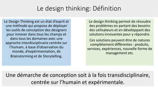 Le Design Thinking est un état d’esprit et
une méthode qui propose de déployer
les outils de conception des designers
pour innover dans tous les champs et
dans tous les domaines avec une
approche interdisciplinaire centrée sur
l’humain, à base d’observation du
monde, d’expérimentation, de
Brainstorming et de Storytelling.
Le design thinking: Définition
Le design thinking permet de résoudre
des problèmes en partant des besoins
des utilisateurs et en développant des
solutions innovantes pour y répondre.
Ces solutions peuvent être de natures
complètement différentes : produits,
services, expériences, nouvelle forme de
management etc.
Une démarche de conception soit à la fois transdisciplinaire,
centrée sur l’humain et expérimentale.
 