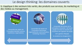 Le design thinking: les domaines couverts
L’ensemble des objets de
l’innovation (produit, service,
expérience, organisation),
L’ensemble des leviers de
l’innovation (technique,
organisationnel, communication,
marketing, financier)
L’ensemble des phases de la
conception innovante : de l’avant
projet à la mise en marché ceci
inclutfaire de la gestion de projet
de la gestion d’équipe
la conduite du changement ).
IL s’applique à des secteurs très variés, des produits aux services, du marketing et
des médias au management.
 