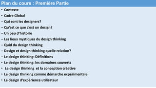Plan du cours : Première Partie
• Contexte
• Cadre Global
– Qui sont les designers?
– Qu’est ce que c’est un design?
– Un peu d’histoire
– Les lieux mystiques du design thinking
– Quid du design thinking
– Design et design thinking quelle relation?
– Le design thinking: Définitions
• Le design thinking: les domaines couverts
• Le design thinking et la conception créative
• Le design thinking comme démarche expérimentale
• Le design d’expérience utilisateur
 