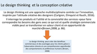 Le design thinking et la conception créative
Le design thinking est une approche multidisciplinaire centrée sur l'innovation,
inspirée par l'attitude créative des designers (Carlgren, Elmquist et Rauth, 2016).
Il interroge les produits et l’utilité et la convivialité des services «pour faire
correspondre les besoins des gens avec ce qui est et quelle stratégie commerciale
viable peut se transformer en valeur client et en opportunité de
marché»(Brown,2008, p. 86).
Le design thinking peut créer des bénéfices
commerciaux et des avantages pour les clients grâce à
l'observation directe et une compréhension approfondie
des comportements et préférences humains (Brown,
2008)
 