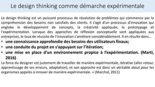 Le design thinking comme démarche expérimentale
.
Le design thinking est un puissant processus de résolution de problèmes qui commence par la
compréhension des besoins non satisfaits des clients. Il s’agit d'un processus d'innovation qui
englobe le développement de concepts, la créativité appliquée, le prototypage et
l'expérimentation. Lorsque des approches de réflexion conceptuelle sont appliquées aux
entreprises, le taux de réussite de l'innovation s'améliore considérablement. Il en résulte donc…
• une connaissance approfondie des besoins des utilisateurs finaux;
• une conduite du projet en s’appuyant sur l’itération;
• une mise en place d’un environnement propice à l’expérimentation. (Marti,
2016)
La force du designer est justement de travailler de manière expérimentale, itérative (aller-retour,
apprentissage de ses erreurs, adaptation), et son approche est donc un véritable atout pour les
organismes appelés à innover de manière expérimentale. » (Marchal, 2011)
 