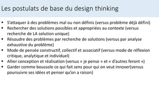 S’attaquer à des problèmes mal ou non définis (versus problème déjà défini)
 Rechercher des solutions possibles et appropriées au contexte (versus
recherche de LA solution unique)
 Résoudre des problèmes par recherche de solutions (versus par analyse
exhaustive du problème)
 Mode de pensée constructif, collectif et associatif (versus mode de réflexion
critique, analytique et individuel)
 Allier conception et réalisation (versus « je pense » et « d’autres feront »)
 Garder comme boussole ce qui fait sens pour qui on veut innover(versus
poursuivre ses idées et penser qu’on a raison)
Les postulats de base du design thinking
 