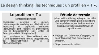 Le profil en « T »
L’interdisciplinarité
combinant intuition et raison,
raisonnements analytiques (déduction et
induction) et capacités créatives
(abduction) soit rapides et ponctuelles
(via le brainstorming) soit lentes et
émergentes (via l’imagination).
Les connaissances créées relèvent alors
d’une épistémologie liée au pragmatisme,
au constructivisme et à la
phénoménologie.
Le design thinking: les techniques : un profil en « T »,
L’étude de terrain
(observation ethnographique) qui offre
une compréhension pleine et entière
des expériences, contrairement aux
classiques études quantitatives et
qualitatives.
• Ne juge pas. (observer, s'engager, ne
pas influencer) Tout remettre en
question.
• Soyez vraiment curieux.
 