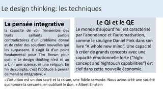 La pensée integrative
la capacité de voir l’ensemble des
traits saillants parfois
contradictoires d’un problème donné
et de créer des solutions nouvelles qui
les surpassent. Il s’agit là d’un point
fondamental pour Tim Brown pour
qui : « Le design thinking n’est ni un
art, ni une science, ni une religion. En
fin de compte, c’est l’aptitude à penser
de manière intégrative. »
Le design thinking: les techniques
« L’intuition est un don sacré et la raison, une fidèle servante. Nous avons créé une société
qui honore la servante, en oubliant le don. » Albert Einstein
Le QI et le QE
Le monde d’aujourd’hui est caractérisé
par l’abondance et l’automatisation,
comme le souligne Daniel Pink dans son
livre “A whole new mind“. Une capacité
à créer de grands concepts avec une
capacité émotionnelle forte (“high-
concept and hightouch capabilities“) est
clef dans cette nouvelle économie.
 