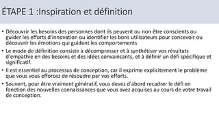 • Découvrir les besoins des personnes dont ils peuvent ou non être conscients ou
guider les efforts d'innovation ou identifier les bons utilisateurs pour concevoir ou
découvrir les émotions qui guident les comportements
• Le mode de définition consiste à décompresser et à synthétiser vos résultats
d'empathie en des besoins et des idées convaincants, et à définir un défi spécifique et
significatif.
• Il est essentiel au processus de conception, car il exprime explicitement le problème
que vous vous efforcez de résoudre par vos efforts.
• Souvent, pour être vraiment génératif, vous devez d'abord recadrer le défi en
fonction des nouvelles connaissances que vous avez acquises au cours de votre travail
de conception.
ÉTAPE 1 :Inspiration et définition
 