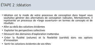 • Idéation est le mode de votre processus de conception dans lequel vous
souhaitez générer des alternatives de conception radicales. Mentalement, il
représente un processus de «large ouverture» en termes de concepts et de
résultats .
• Aller au-delà des solutions évidentes
• Exploiter les perspectives collectives
• Découvrir des domaines d'exploration inattendus
• Créer la fluidité (volume) et la flexibilité (variété) dans vos options
d'innovation
• Sortir les solutions évidentes de vos têtes
ÉTAPE 2 :Idéation
 