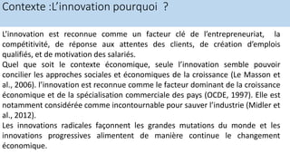 Contexte :L’innovation pourquoi ?
L’innovation est reconnue comme un facteur clé de l’entrepreneuriat, la
compétitivité, de réponse aux attentes des clients, de création d’emplois
qualifiés, et de motivation des salariés.
Quel que soit le contexte économique, seule l’innovation semble pouvoir
concilier les approches sociales et économiques de la croissance (Le Masson et
al., 2006). l’innovation est reconnue comme le facteur dominant de la croissance
économique et de la spécialisation commerciale des pays (OCDE, 1997). Elle est
notamment considérée comme incontournable pour sauver l’industrie (Midler et
al., 2012).
Les innovations radicales façonnent les grandes mutations du monde et les
innovations progressives alimentent de manière continue le changement
économique.
 