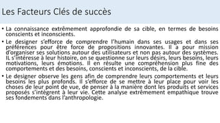Les Facteurs Clés de succès
• La connaissance extrêmement approfondie de sa cible, en termes de besoins
conscients et inconscients.
• Le designer s’efforce de comprendre l’humain dans ses usages et dans ses
préférences pour être force de propositions innovantes. Il a pour mission
d’organiser ses solutions autour des utilisateurs et non pas autour des systèmes.
IL s’intéresse à leur histoire, on se questionne sur leurs désirs, leurs besoins, leurs
motivations, leurs émotions. Il en résulte une compréhension plus fine des
comportements et des besoins, conscients et inconscients, de la cible.
• Le designer observe les gens afin de comprendre leurs comportements et leurs
besoins les plus profonds. Il s’efforce de se mettre à leur place pour voir les
choses de leur point de vue, de penser à la manière dont les produits et services
proposés s’intègrent à leur vie. Cette analyse extrêmement empathique trouve
ses fondements dans l’anthropologie.
 