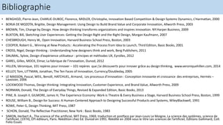 Bibliographie
• BENGHOZI, Pierre-Jean, CHARUE-DUBOC, Florence, MIDLER, Christophe, Innovation Based Competition & Design Systems Dynamics, L’Harmattan, 2000
• BORJA DE MOZOTA, Brigitte, Design Management: Using Design to Build Brand Value and Corporate Innovation, Allworth Press, 2003
• BROWN, Tim, Change by Design. How design thinking transforms organizations and inspires innovation. NY:Harper Business, 2009
• BUXTON, Bill, Sketching User Experiences: Getting the Design Right and the Right Design, Morgan Kaufmann, 2007
• CHESBROUGH, Henry W., Open Innovation, Harvard Business School Press, Boston, 2003
• COOPER, Robert G., Winning at New Products : Accelerating the Process from Idea to Launch, Third Edition, Basic Books, 2001
• CROSS, Nigel, Design thinking : Understanding how designers think and work, Berg Publishers, 2011
• DAUMAL, Sylvie, Design d’expérience utilisateur : principes et méthodes UX, Eyrolles, 2012
• GAREL, Gilles, MOCK, Elmar, La fabrique de l’innovation, Dunod, 2012
• HILLEN, Véronique, 101 repères pour innover – 101 repères que j’ai découverts pour innover grâce au designthinking, www.veroniquehillen.com, 2014
• KELLEY, Tom, LITTMAN, Jonathan, The Ten Faces of Innovation, Currency/Doubleday, 2005
• LE MASSON, Pascal, WEIL, Benoît, HATCHUEL, Armand, Les processus d’innovation : Conception innovante et croissance des entreprises, Hermès –
Lavoisier, 2006
• LOCKWOOD Thomas, Design thinking: Integrating Innovation, Customer Experience, and Brand Value, Allworth Press, 2009
• NORMAN, Donald, The Design of Everyday Things, Revised & Expanded Edition, Basic Books, 2013
• PINE, B. Joseph II, GILMORE, James H, The Experience Economy: Work is Theatre & Every Business a Stage, Harvard Business School Press, Boston, 1999
• ROUSE, William B., Design for Success: A Human-Centered Approach to Designing Successful Products and Systems, WileyBlackwell, 1991
• ROWE, Peter G, Design Thinking, MIT Press, 1987
• SCHON, Donald, The Reflective Practitioner, New York : Basic Books, 1983
• SIMON, Herbert A., The science of the artificial, MIT Press, 1969, traduction et postface par Jean-Louis Le Moigne, La science des systèmes, science de
l’artificiel, (1974), EPI éditeurs, Paris. Réédition chez Éd. Dunod en 1991. Réédité en 2004 sous le titre Les sciences de l’artificiel, Éditions Gallimard, Coll.
Folio Essais
 