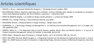 • ARCHER, L. Bruce, « Systematic Method for Designers ». The Design Council, Londres, 1965
• BILA-DEROUSSY, Pathum, Approche systémique de la créativité : outils et méthodes pour aborder la complexité en conception
amont, Ecole Nationale Supérieur des Arts et Métiers, soutenance : 2 décembre 2015
• BORJA DE MOZOTA, Brigitte, « Le modèle du design orienté utilisateur », La Revue du Design, 2009
• BROWN, Tim, « Design Thinking », Harvard Business Review, june 2008
• BUCHANAN, Richard, « Wicked problems in design thinking », Design Issues, 1992
• CHANARON, J.-J., « Technology, Strategy and Management », in Creativity and Innovation Management, vol.1, n°3, pages 142-
150, septembre 1992
• COOPER, Robert G., « The Stage-Gate Idea-to-Launch Process– Update, What’s New and NexGen Systems », in Journal of
Product Innovation Management, Volume 25, Number 3, May 2008, pp 213-232
• CROSS, Nigel, « Designerly ways of knowing », in Design Studies, vol 3, no 4 October 1982, pp. 221-227
• FASTE, Rolf, ROTH, Bernard, WILDE Douglass J., « Integrating Creativity into the Mechanical Engineering Curriculum », Cary A.
Fisher, Ed., ASME Resource Guide to Innovation in Engineering Design, American Society of Mechanical Engineers, New York,
1993
Articles scientifiques
 