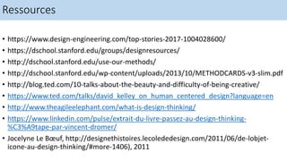 Ressources
• https://www.design-engineering.com/top-stories-2017-1004028600/
• https://dschool.stanford.edu/groups/designresources/
• http://dschool.stanford.edu/use-our-methods/
• http://dschool.stanford.edu/wp-content/uploads/2013/10/METHODCARDS-v3-slim.pdf
• http://blog.ted.com/10-talks-about-the-beauty-and-difficulty-of-being-creative/
• https://www.ted.com/talks/david_kelley_on_human_centered_design?language=en
• http://www.theagileelephant.com/what-is-design-thinking/
• https://www.linkedin.com/pulse/extrait-du-livre-passez-au-design-thinking-
%C3%A9tape-par-vincent-dromer/
• Jocelyne Le Bœuf, http://designethistoires.lecolededesign.com/2011/06/de-lobjet-
icone-au-design-thinking/#more-1406), 2011
 