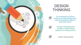 DESIGN
THINKING
It is an approach of solving
problems by understanding user’s
needs & developing insights to
solve those needs.
A design methodology that
provides a solution based
approach for solving problems.
A Non- Linear process.
 