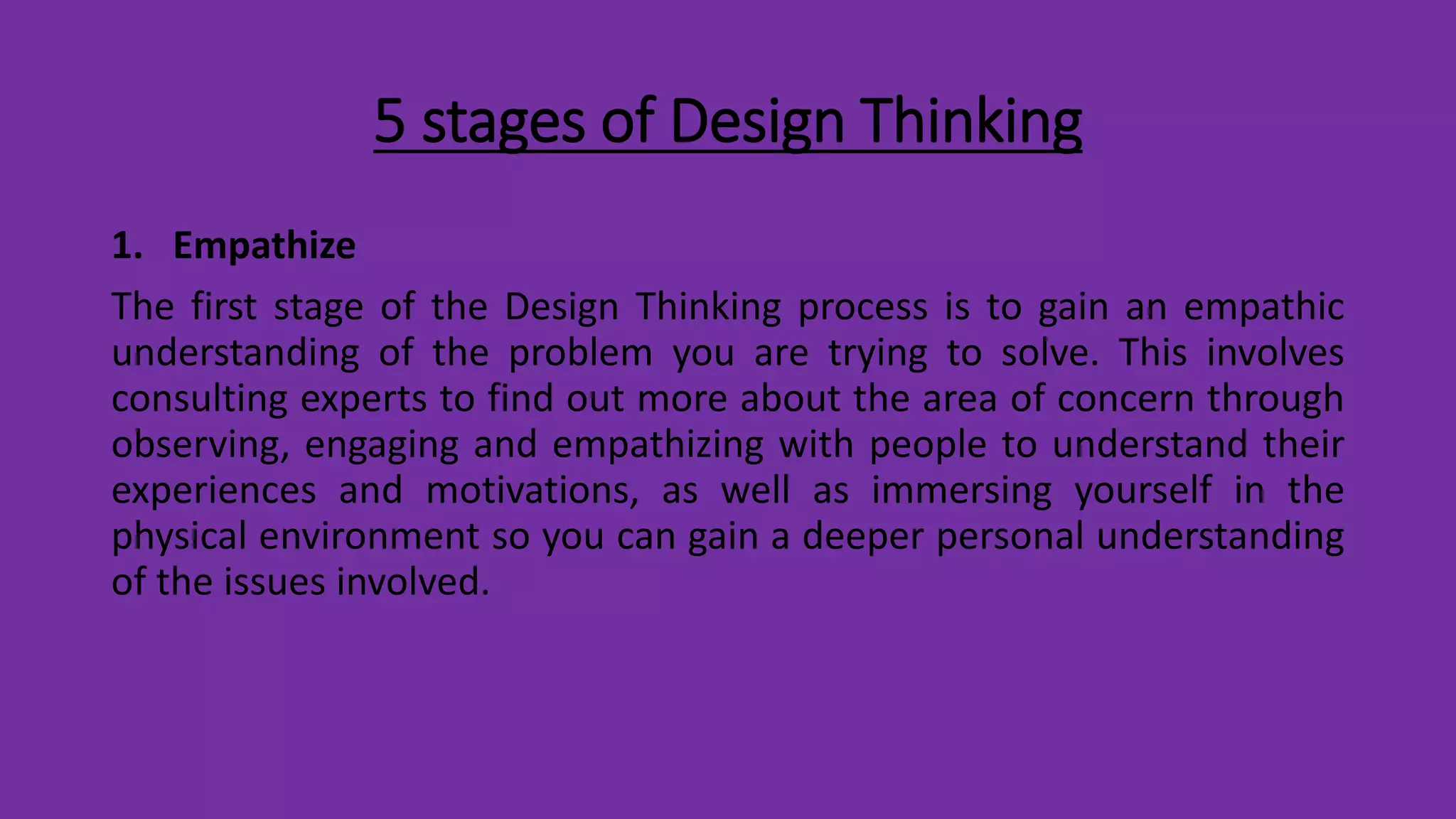 5 stages of Design Thinking
1. Empathize
The first stage of the Design Thinking process is to gain an empathic
understanding of the problem you are trying to solve. This involves
consulting experts to find out more about the area of concern through
observing, engaging and empathizing with people to understand their
experiences and motivations, as well as immersing yourself in the
physical environment so you can gain a deeper personal understanding
of the issues involved.
 
