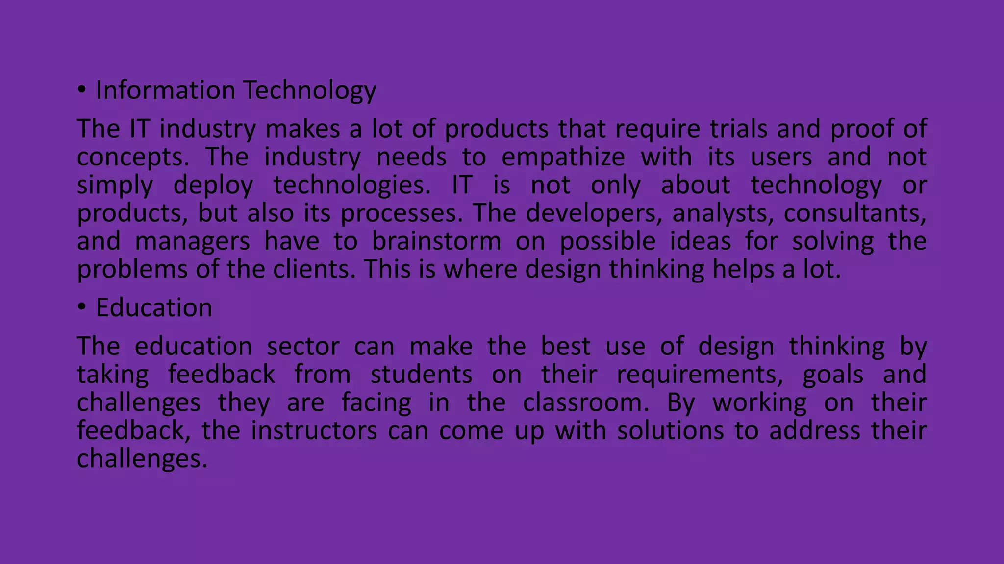 • Information Technology
The IT industry makes a lot of products that require trials and proof of
concepts. The industry needs to empathize with its users and not
simply deploy technologies. IT is not only about technology or
products, but also its processes. The developers, analysts, consultants,
and managers have to brainstorm on possible ideas for solving the
problems of the clients. This is where design thinking helps a lot.
• Education
The education sector can make the best use of design thinking by
taking feedback from students on their requirements, goals and
challenges they are facing in the classroom. By working on their
feedback, the instructors can come up with solutions to address their
challenges.
 