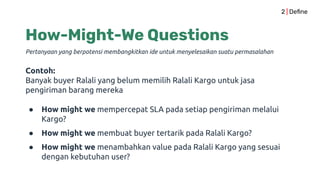 How-Might-We Questions
Pertanyaan yang berpotensi membangkitkan ide untuk menyelesaikan suatu permasalahan
2 | Deﬁne
Contoh:
Banyak buyer Ralali yang belum memilih Ralali Kargo untuk jasa
pengiriman barang mereka
● How might we mempercepat SLA pada setiap pengiriman melalui
Kargo?
● How might we membuat buyer tertarik pada Ralali Kargo?
● How might we menambahkan value pada Ralali Kargo yang sesuai
dengan kebutuhan user?
 
