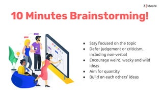 10 Minutes Brainstorming!
● Stay focused on the topic
● Defer judgement or criticism,
including non-verbal
● Encourage weird, wacky and wild
ideas
● Aim for quantity
● Build on each others' ideas
3 | Ideate
 