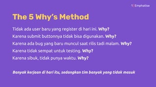 The 5 Why’s Method
1 | Emphatise
Tidak ada user baru yang register di hari ini. Why?
Karena submit buttonnya tidak bisa digunakan. Why?
Karena ada bug yang baru muncul saat rilis tadi malam. Why?
Karena tidak sempat untuk testing. Why?
Karena sibuk, tidak punya waktu. Why?
Banyak kerjaan di hari itu, sedangkan tim banyak yang tidak masuk
 