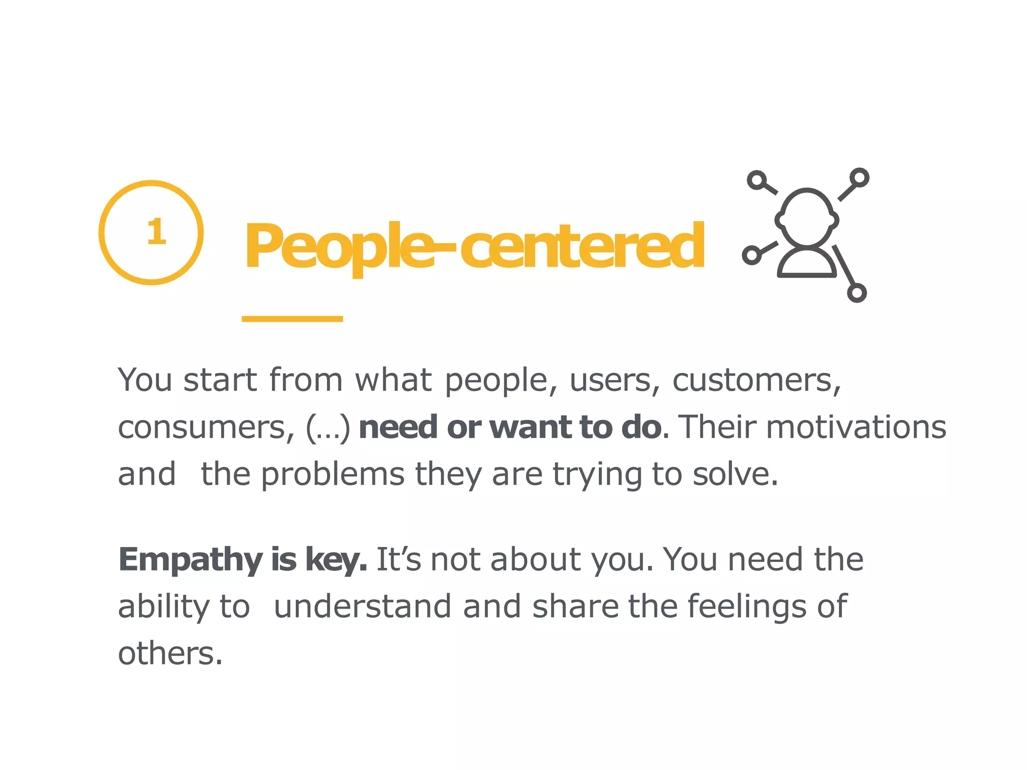 People-centered
1
You start from what people, users, customers,
consumers, (…) need or want to do. Their motivations
and the problems they are trying to solve.
Empathy is key. It’s not about you. You need the
ability to understand and share the feelings of
others.
 