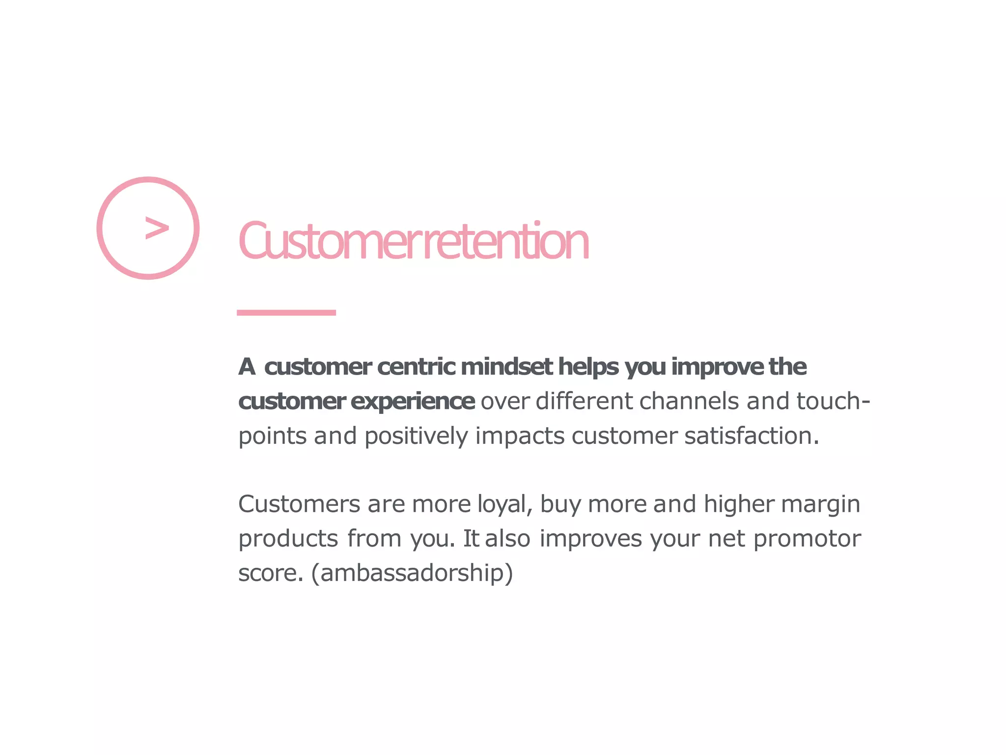 A customer centric mindset helps youimprovethe
customerexperience over different channels and touch-
points and positively impacts customer satisfaction.
Customers are more loyal, buy more and higher margin
products from you. It also improves your net promotor
score. (ambassadorship)
Customerretention
>
 