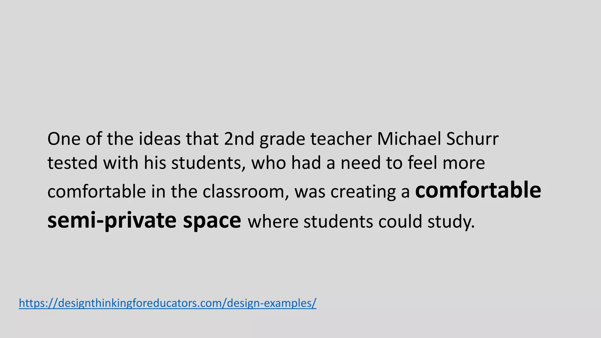 One of the ideas that 2nd grade teacher Michael Schurr
tested with his students, who had a need to feel more
comfortable in the classroom, was creating a comfortable
semi-private space where students could study.
https://designthinkingforeducators.com/design-examples/
 
