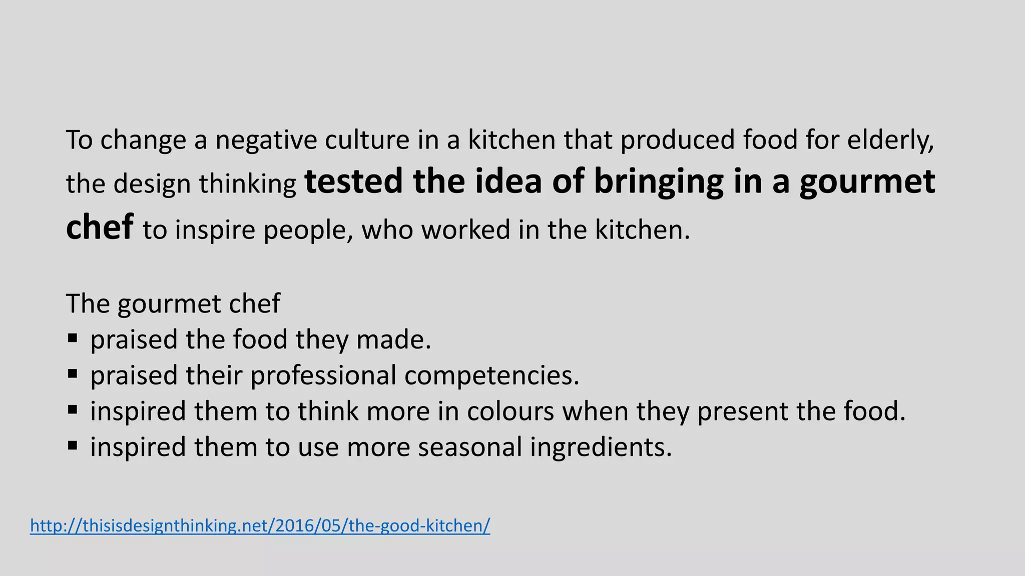 To change a negative culture in a kitchen that produced food for elderly,
the design thinking tested the idea of bringing in a gourmet
chef to inspire people, who worked in the kitchen.
The gourmet chef
 praised the food they made.
 praised their professional competencies.
 inspired them to think more in colours when they present the food.
 inspired them to use more seasonal ingredients.
http://thisisdesignthinking.net/2016/05/the-good-kitchen/
 