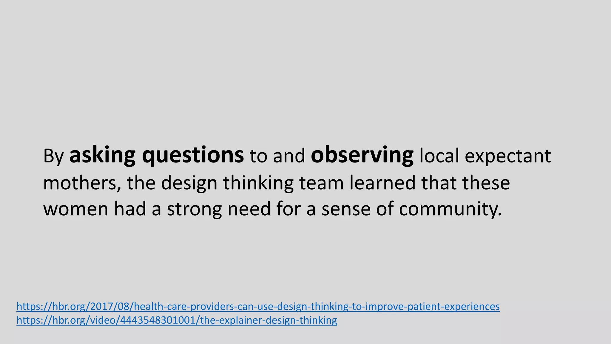 By asking questions to and observing local expectant
mothers, the design thinking team learned that these
women had a strong need for a sense of community.
https://hbr.org/2017/08/health-care-providers-can-use-design-thinking-to-improve-patient-experiences
https://hbr.org/video/4443548301001/the-explainer-design-thinking
 