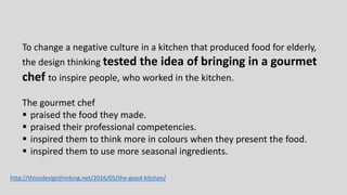 To change a negative culture in a kitchen that produced food for elderly,
the design thinking tested the idea of bringing in a gourmet
chef to inspire people, who worked in the kitchen.
The gourmet chef
 praised the food they made.
 praised their professional competencies.
 inspired them to think more in colours when they present the food.
 inspired them to use more seasonal ingredients.
http://thisisdesignthinking.net/2016/05/the-good-kitchen/
 