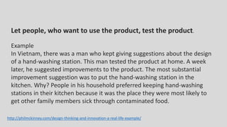 Let people, who want to use the product, test the product.
Example
In Vietnam, there was a man who kept giving suggestions about the design
of a hand-washing station. This man tested the product at home. A week
later, he suggested improvements to the product. The most substantial
improvement suggestion was to put the hand-washing station in the
kitchen. Why? People in his household preferred keeping hand-washing
stations in their kitchen because it was the place they were most likely to
get other family members sick through contaminated food.
http://philmckinney.com/design-thinking-and-innovation-a-real-life-example/
 