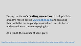 Testing the idea of creating more beautiful photos
of rooms rented out via www.airbnb.com and replacing
them with the not so good photos helped users to better
understand what they were paying for.
As a result, the number of users grew.
http://firstround.com/review/How-design-thinking-transformed-Airbnb-from-failing-startup-to-billion-dollar-business/
 